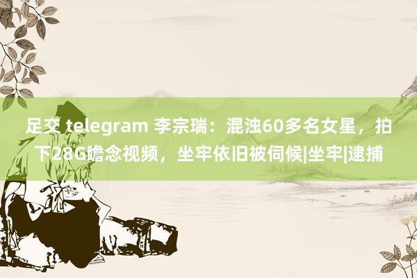 足交 telegram 李宗瑞：混浊60多名女星，拍下28G瞻念视频，坐牢依旧被伺候|坐牢|逮捕