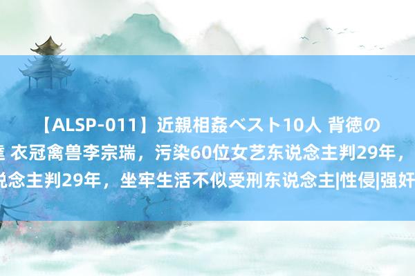 【ALSP-011】近親相姦ベスト10人 背徳の愛に溺れた10人の美母達 衣冠禽兽李宗瑞，污染60位女艺东说念主判29年，坐牢生活不似受刑东说念主|性侵|强奸|陈好意思兰