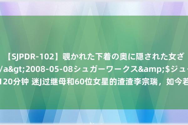 【SJPDR-102】覗かれた下着の奥に隠された女ざかりのエロス</a>2008-05-08シュガーワークス&$ジューシー120分钟 迷J过继母和60位女星的渣渣李宗瑞，如今若何样