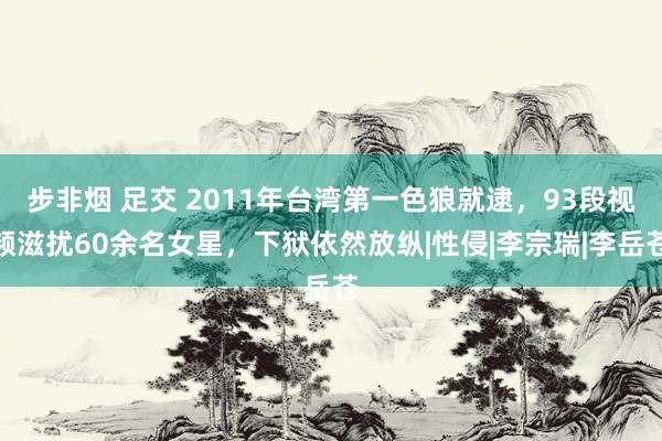 步非烟 足交 2011年台湾第一色狼就逮，93段视频滋扰60余名女星，下狱依然放纵|性侵|李宗瑞|李岳苍