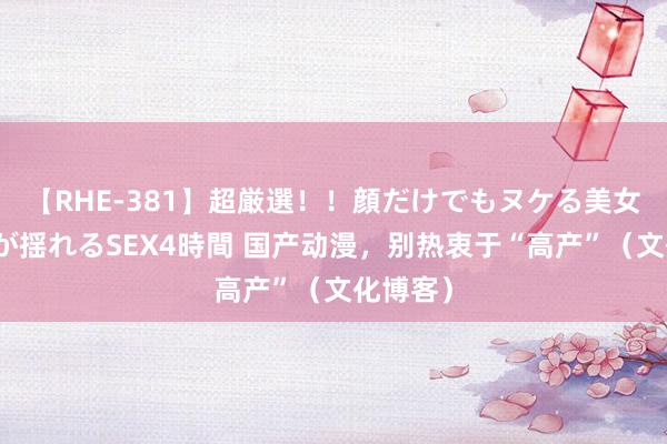 【RHE-381】超厳選！！顔だけでもヌケる美女の巨乳が揺れるSEX4時間 国产动漫，别热衷于“高产”（文化博客）