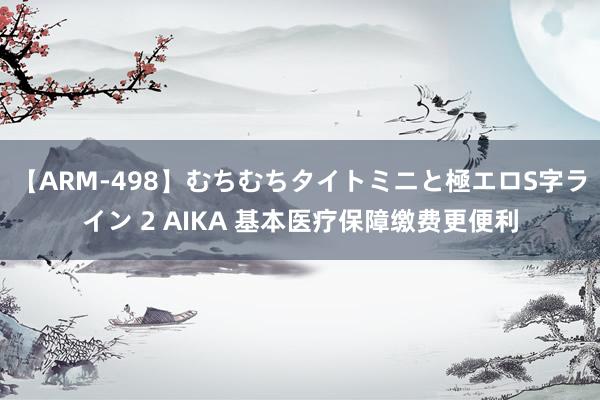 【ARM-498】むちむちタイトミニと極エロS字ライン 2 AIKA 基本医疗保障缴费更便利