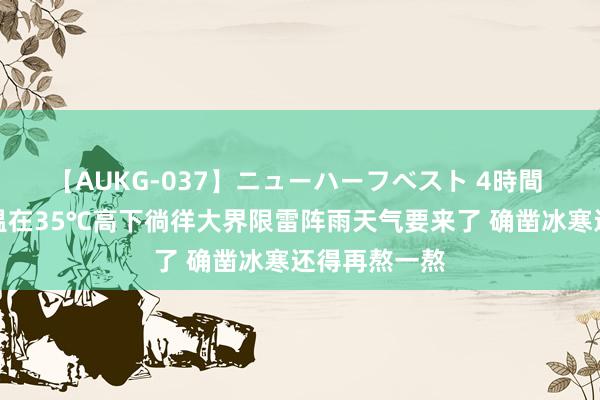 【AUKG-037】ニューハーフベスト 4時間 本周最高气温在35℃高下徜徉大界限雷阵雨天气要来了 确凿冰寒还得再熬一熬