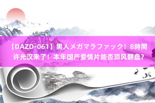 【DAZD-061】黒人メガマラファック！8時間 许光汉来了！本年国产爱情片能否顶风翻盘？