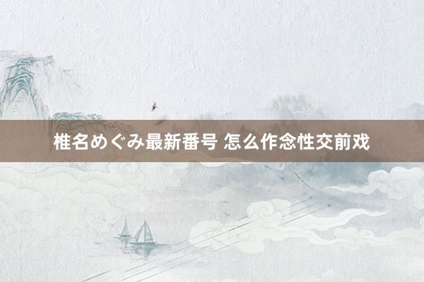 椎名めぐみ最新番号 怎么作念性交前戏