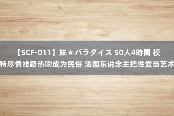 【SCF-011】妹★パラダイス 50人4時間 模特尽情线路热吻成为民俗 法国东说念主把性爱当艺术