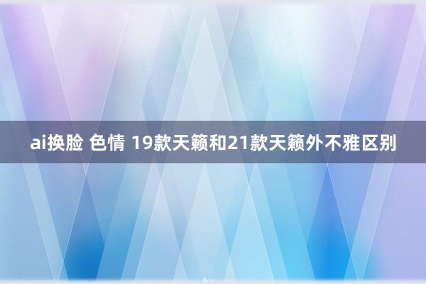 ai换脸 色情 19款天籁和21款天籁外不雅区别