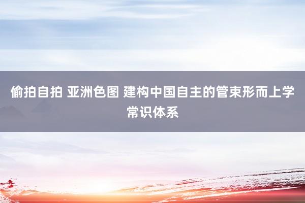 偷拍自拍 亚洲色图 建构中国自主的管束形而上学常识体系