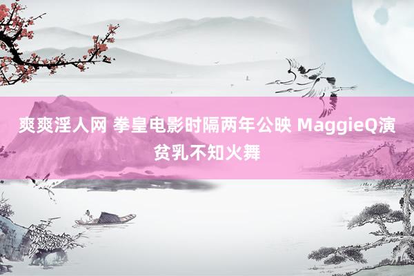 爽爽淫人网 拳皇电影时隔两年公映 MaggieQ演贫乳不知火舞