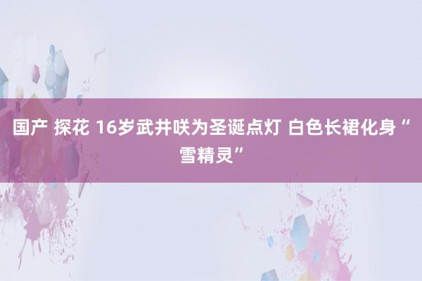 国产 探花 16岁武井咲为圣诞点灯 白色长裙化身“雪精灵”