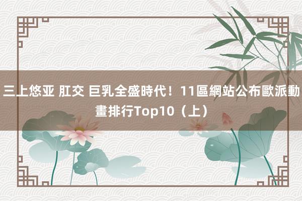 三上悠亚 肛交 巨乳全盛時代！11區網站公布歐派動畫排行Top10（上）