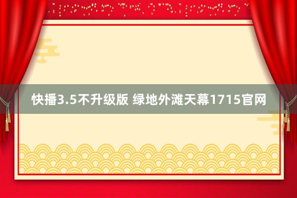 快播3.5不升级版 绿地外滩天幕1715官网