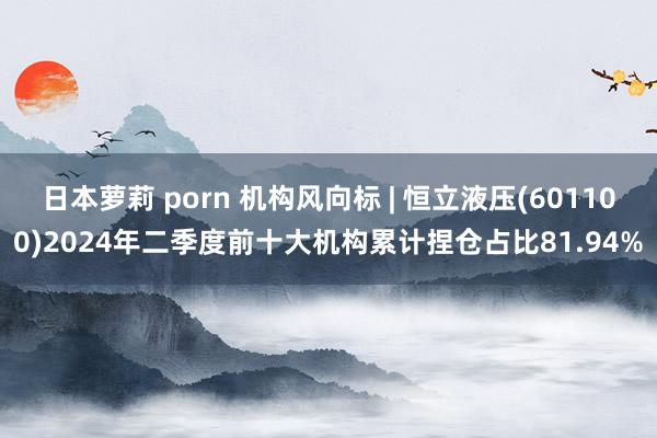 日本萝莉 porn 机构风向标 | 恒立液压(601100)2024年二季度前十大机构累计捏仓占比81.94%