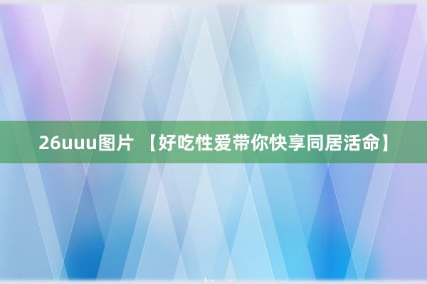 26uuu图片 【好吃性爱带你快享同居活命】