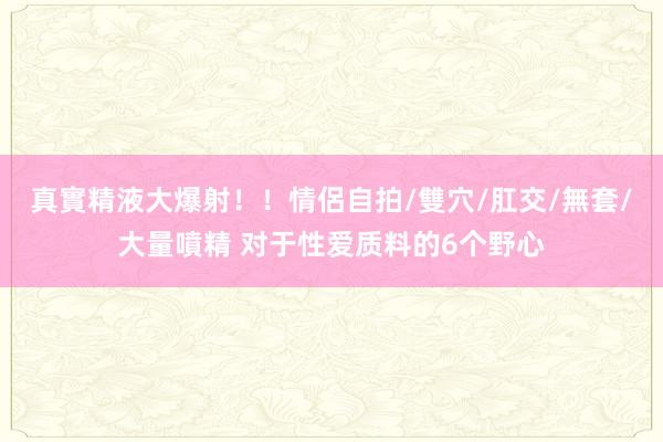 真實精液大爆射！！情侶自拍/雙穴/肛交/無套/大量噴精 对于性爱质料的6个野心