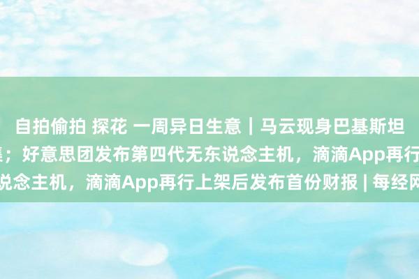 自拍偷拍 探花 一周异日生意｜马云现身巴基斯坦，Temu上线日本市集；好意思团发布第四代无东说念主机，滴滴App再行上架后发布首份财报 | 每经网