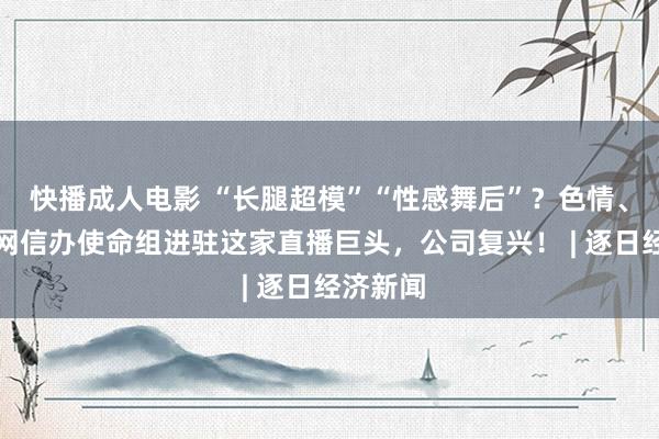 快播成人电影 “长腿超模”“性感舞后”？色情、低俗！网信办使命组进驻这家直播巨头，公司复兴！ | 逐日经济新闻