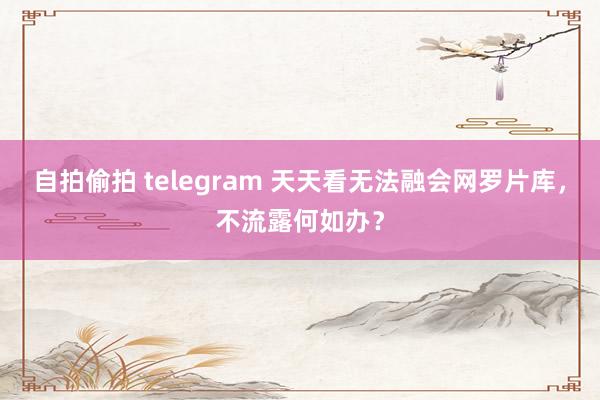 自拍偷拍 telegram 天天看无法融会网罗片库，不流露何如办？