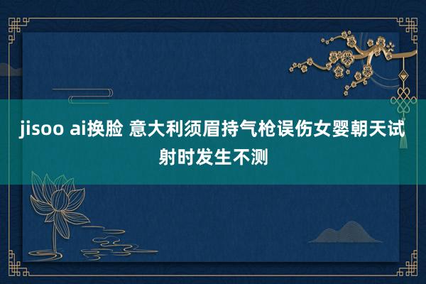 jisoo ai换脸 意大利须眉持气枪误伤女婴　朝天试射时发生不测