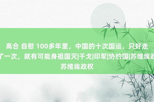 高合 自慰 100多年里，中国的十次国运，只好走错了一次，就有可能身祖国灭|干戈|印军|协约国|苏维埃政权