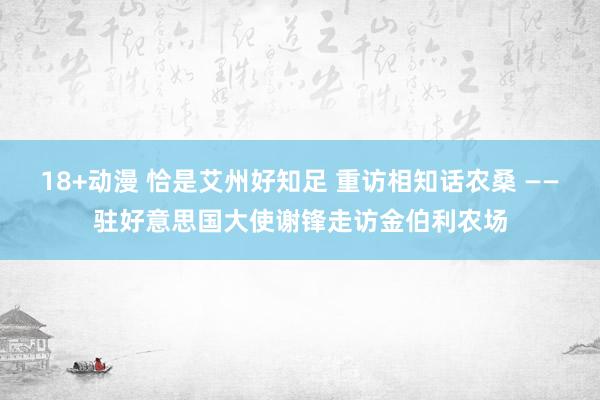 18+动漫 恰是艾州好知足 重访相知话农桑 ——驻好意思国大使谢锋走访金伯利农场