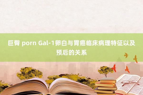 巨臀 porn Gal-1卵白与胃癌临床病理特征以及预后的关系