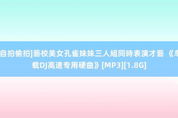 [自拍偷拍]藝校美女孔雀妹妹三人組同時表演才藝 《车载DJ高速专用硬曲》[MP3][1.8G]