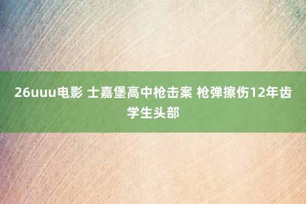 26uuu电影 士嘉堡高中枪击案 枪弹擦伤12年齿学生头部