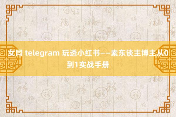 女同 telegram 玩透小红书——素东谈主博主从0到1实战手册