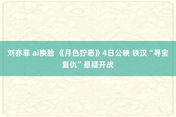 刘亦菲 ai换脸 《月色狞恶》4日公映 铁汉“寻宝复仇”悬疑开战