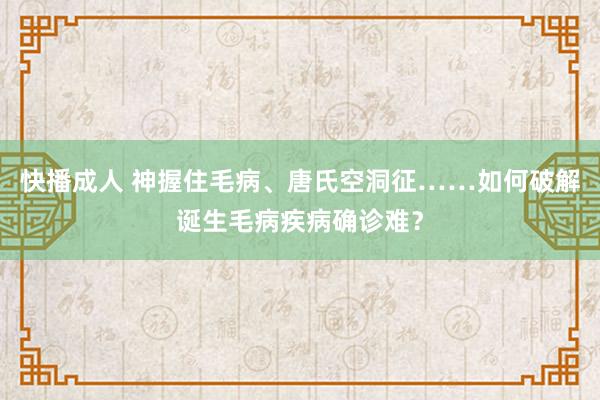 快播成人 神握住毛病、唐氏空洞征……如何破解诞生毛病疾病确诊难？