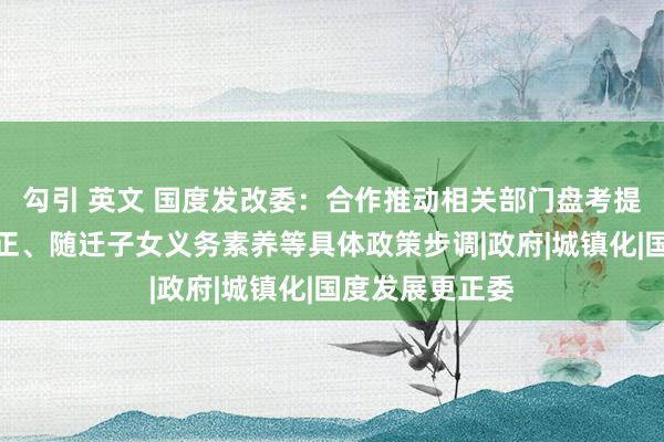 勾引 英文 国度发改委：合作推动相关部门盘考提议户籍轨制更正、随迁子女义务素养等具体政策步调|政府|城镇化|国度发展更正委