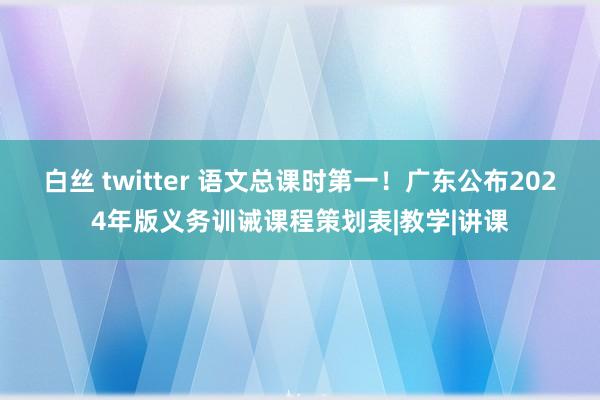 白丝 twitter 语文总课时第一！广东公布2024年版义务训诫课程策划表|教学|讲课