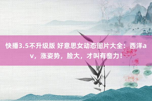 快播3.5不升级版 好意思女动态图片大全：西洋av，涨姿势，脸大，才叫有奤力！