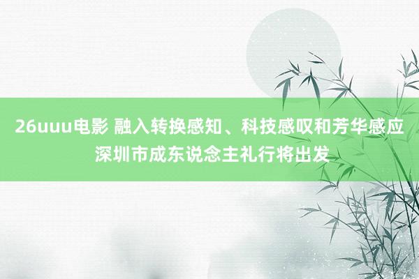 26uuu电影 融入转换感知、科技感叹和芳华感应 深圳市成东说念主礼行将出发