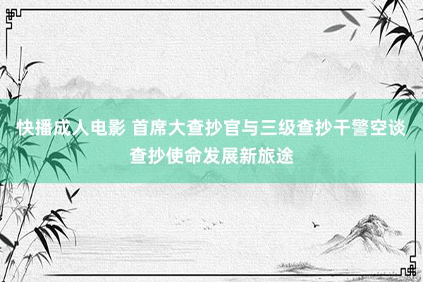 快播成人电影 首席大查抄官与三级查抄干警空谈查抄使命发展新旅途