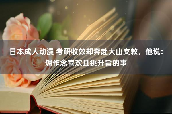 日本成人动漫 考研收效却奔赴大山支教，他说：想作念喜欢且挑升旨的事