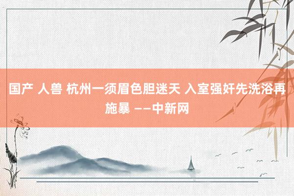 国产 人兽 杭州一须眉色胆迷天 入室强奸先洗浴再施暴 ——中新网