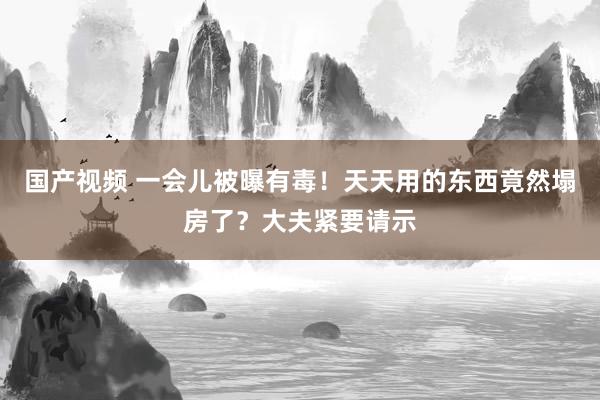 国产视频 一会儿被曝有毒！天天用的东西竟然塌房了？大夫紧要请示