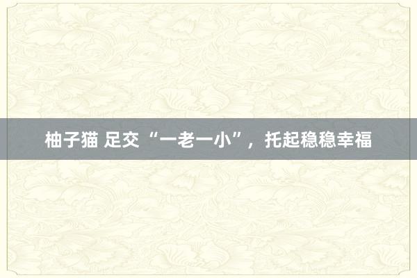 柚子猫 足交 “一老一小”，托起稳稳幸福