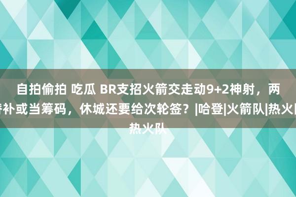 自拍偷拍 吃瓜 BR支招火箭交走动9+2神射，两替补或当筹码，休城还要给次轮签？|哈登|火箭队|热火队