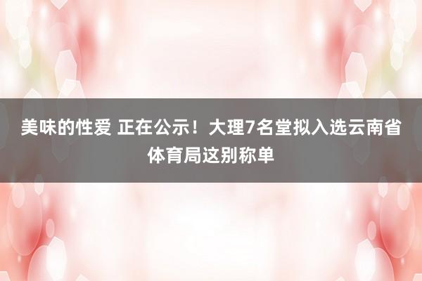 美味的性爱 正在公示！大理7名堂拟入选云南省体育局这别称单