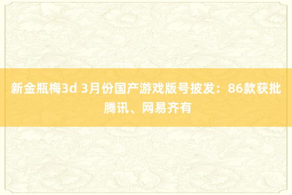 新金瓶梅3d 3月份国产游戏版号披发：86款获批 腾讯、网易齐有