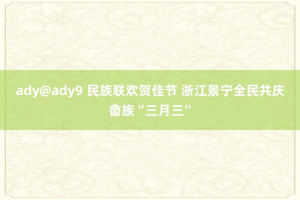 ady@ady9 民族联欢贺佳节 浙江景宁全民共庆畲族“三月三”