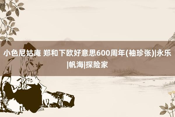 小色尼姑庵 郑和下欧好意思600周年(袖珍张)|永乐|帆海|探险家