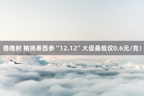 撸撸射 精挑泰西参“12.12”大促最低仅0.6元/克！