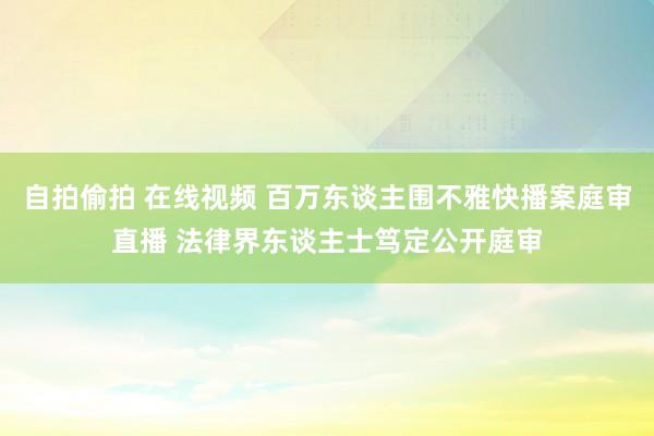 自拍偷拍 在线视频 百万东谈主围不雅快播案庭审直播 法律界东谈主士笃定公开庭审