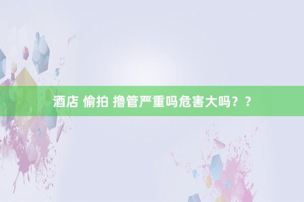 酒店 偷拍 撸管严重吗危害大吗？？